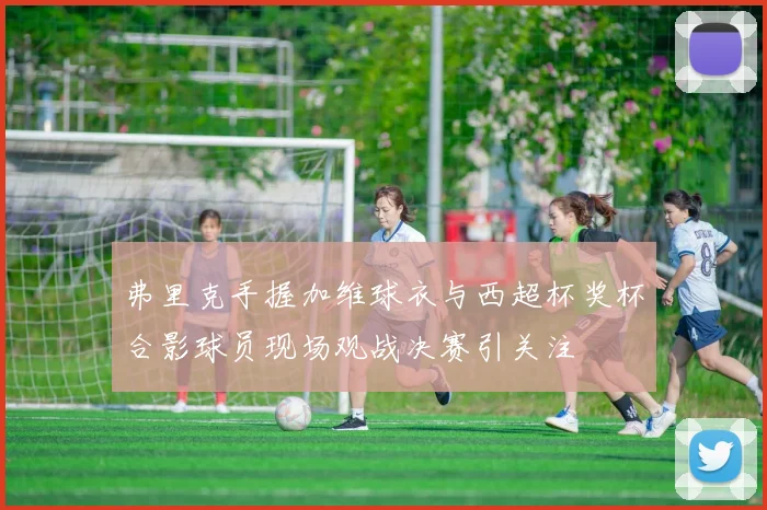 弗里克手握加维球衣与西超杯奖杯合影球员现场观战决赛引关注