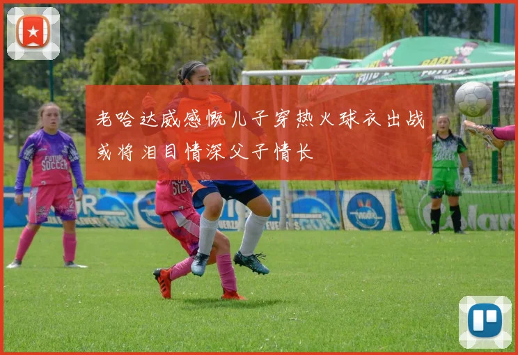 老哈达威感慨儿子穿热火球衣出战或将泪目情深父子情长