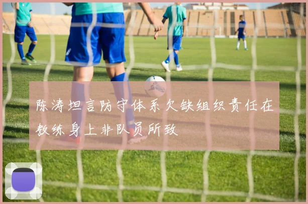 陈涛坦言防守体系欠缺组织责任在教练身上非队员所致