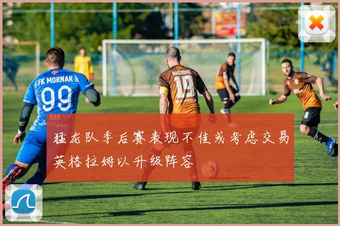 猛龙队季后赛表现不佳或考虑交易英格拉姆以升级阵容