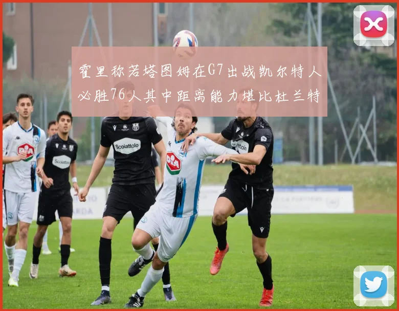 霍里称若塔图姆在G7出战凯尔特人必胜76人其中距离能力堪比杜兰特