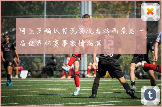 阿圭罗确认将现场观看梅西最后一届世界杯赛事激情满满