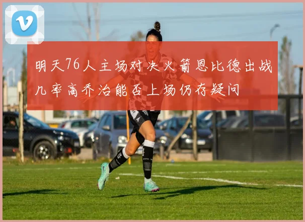 明天76人主场对决火箭恩比德出战几率高乔治能否上场仍存疑问