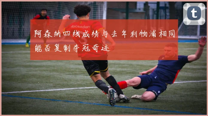 阿森纳四线成绩与去年利物浦相同能否复制夺冠奇迹