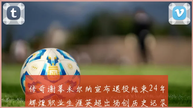 传奇谢幕米尔纳宣布退役结束24年辉煌职业生涯英超出场创历史记录