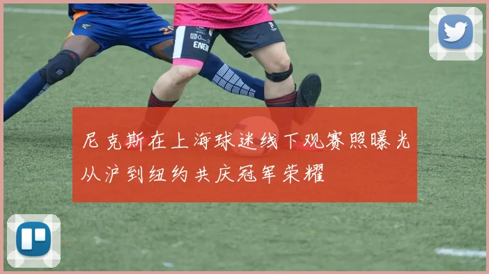 尼克斯在上海球迷线下观赛照曝光从沪到纽约共庆冠军荣耀