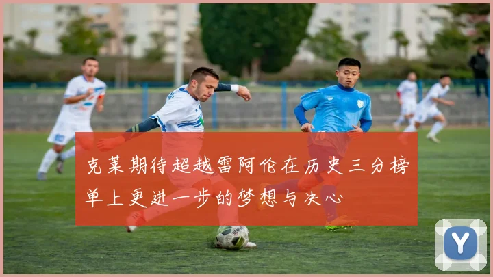 克莱期待超越雷阿伦在历史三分榜单上更进一步的梦想与决心