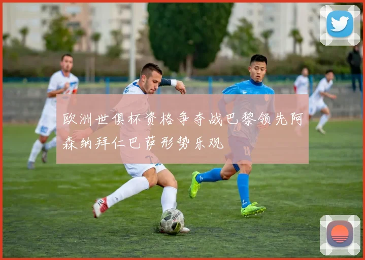 欧洲世俱杯资格争夺战巴黎领先阿森纳拜仁巴萨形势乐观