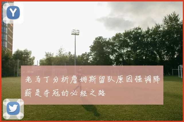 老马丁分析詹姆斯留队原因强调降薪是夺冠的必经之路