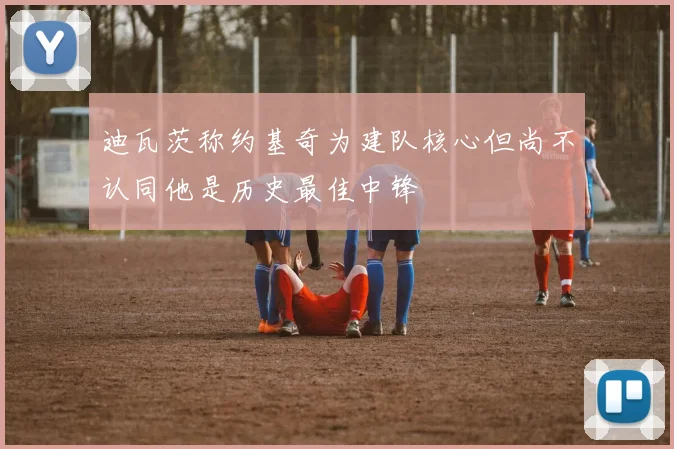 迪瓦茨称约基奇为建队核心但尚不认同他是历史最佳中锋