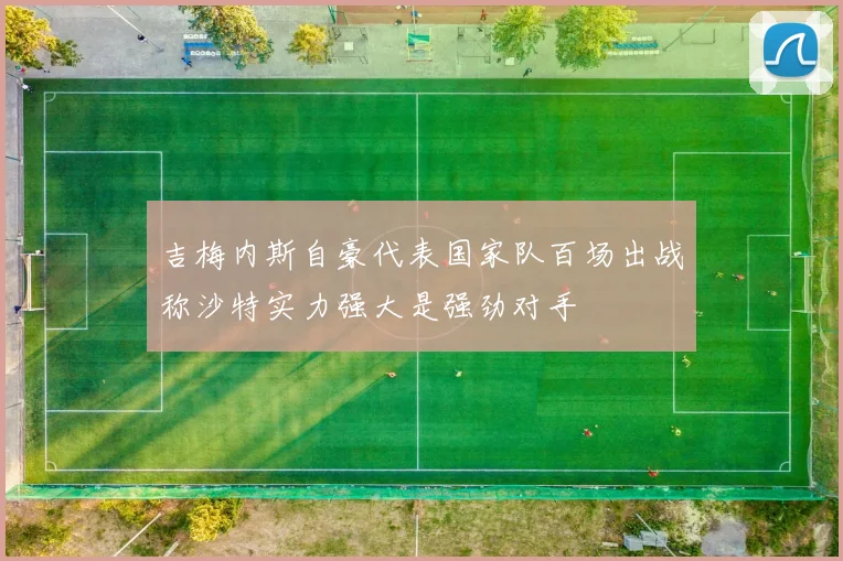 吉梅内斯自豪代表国家队百场出战称沙特实力强大是强劲对手