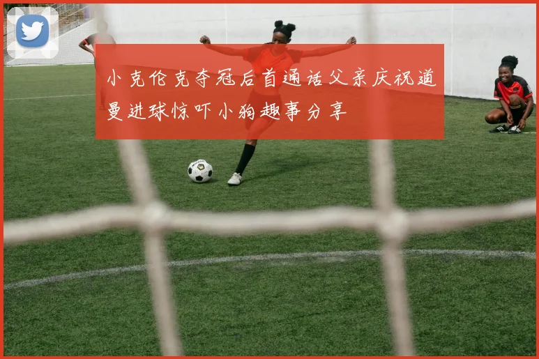 小克伦克夺冠后首通话父亲庆祝道曼进球惊吓小狗趣事分享