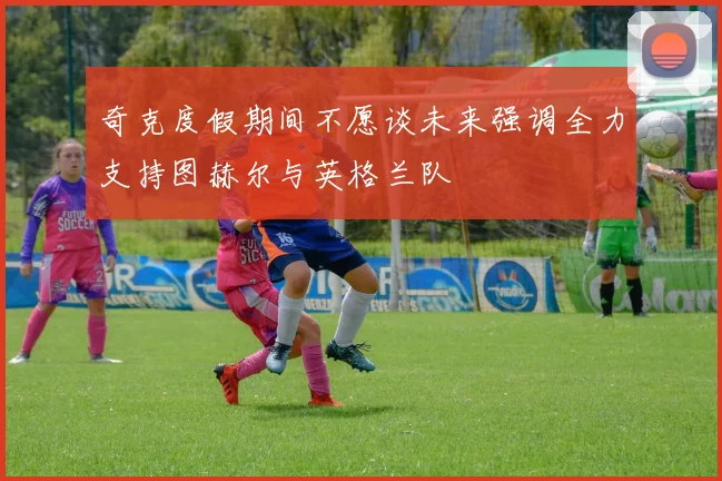 奇克度假期间不愿谈未来强调全力支持图赫尔与英格兰队