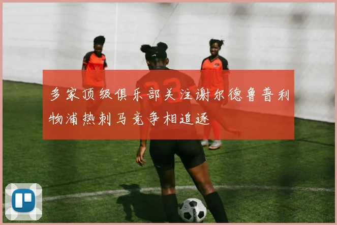 多家顶级俱乐部关注谢尔德鲁普利物浦热刺马竞争相追逐