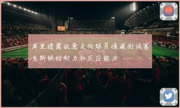 库里透露故意走向球员通道测试塞克斯顿的耐力和反应能力